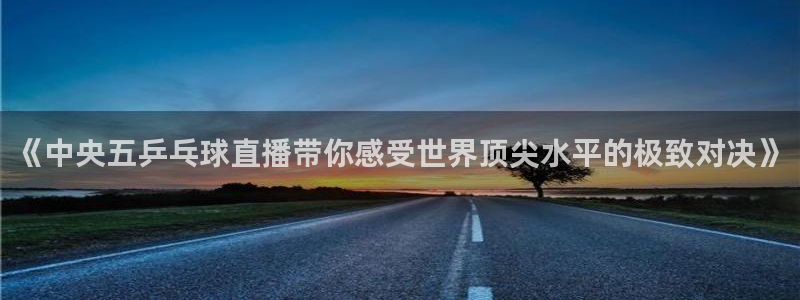 球友体育免费下载：《中央五乒乓球直播带你感受世界顶尖水平的极致对决》